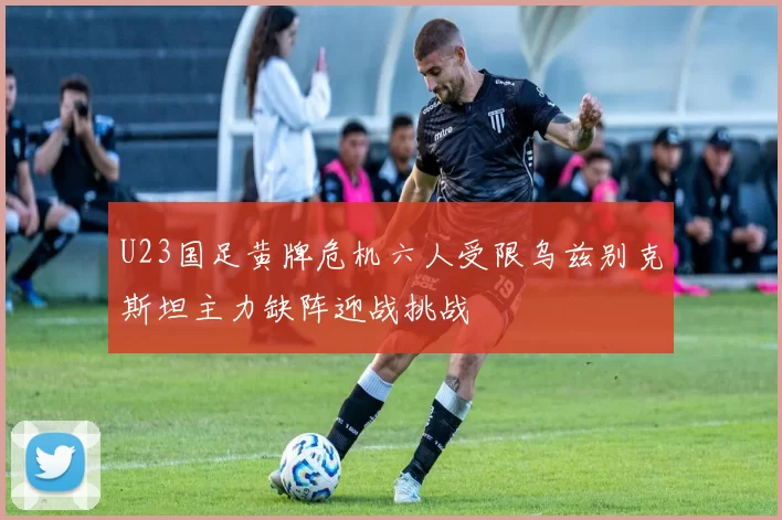 U23国足黄牌危机六人受限乌兹别克斯坦主力缺阵迎战挑战