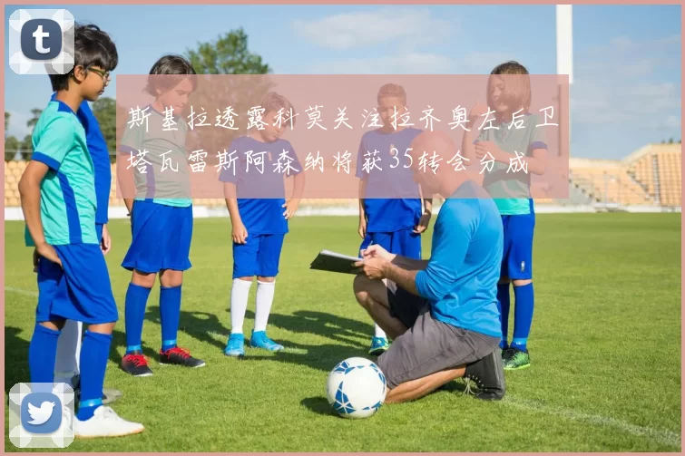 斯基拉透露科莫关注拉齐奥左后卫塔瓦雷斯阿森纳将获35转会分成
