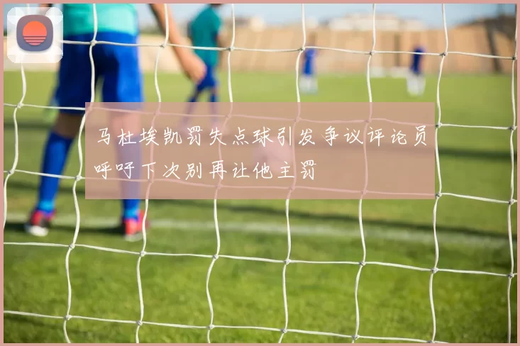 马杜埃凯罚失点球引发争议评论员呼吁下次别再让他主罚