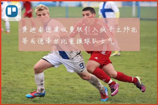 费迪南德建议曼联引入疯子主帅孔蒂或德泽尔比重振球队士气
