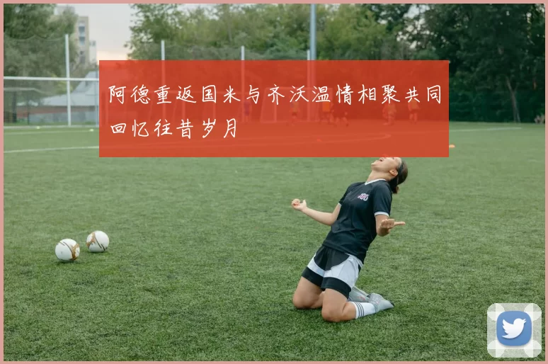 阿德重返国米与齐沃温情相聚共同回忆往昔岁月