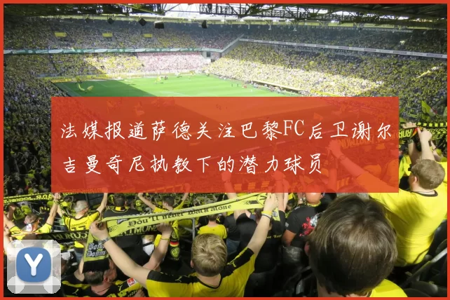 法媒报道萨德关注巴黎FC后卫谢尔吉曼奇尼执教下的潜力球员
