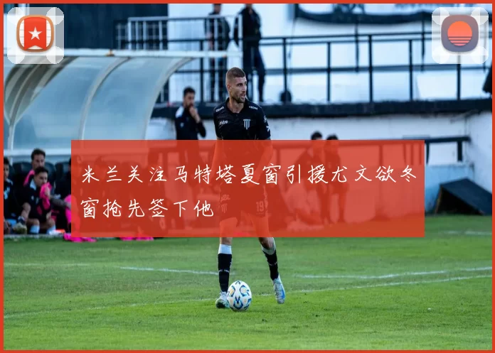 米兰关注马特塔夏窗引援尤文欲冬窗抢先签下他