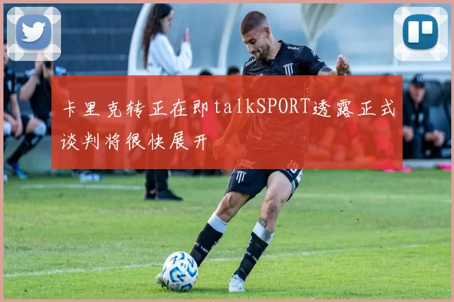 卡里克转正在即talkSPORT透露正式谈判将很快展开