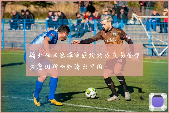 骑士面临选择降薪续约或交易哈登为詹姆斯回归腾出空间
