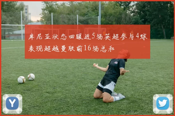 库尼亚状态回暖近5场英超参与4球表现超越曼联前16场总和
